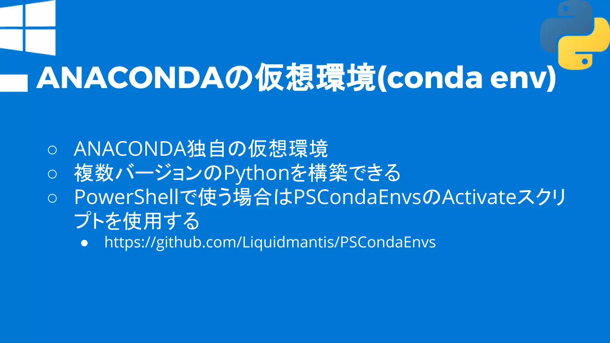 ANACONDAの仮想環境(conda env)
○ ANACONDA独自の仮想環境
○ 複数バージョンのPythonを構築できる
○ PowerShellで使う場合はPSCondaEnvsのActivateスクリ
プトを使用する
● https://github.com/Liquidmantis/PSCondaEnvs
 