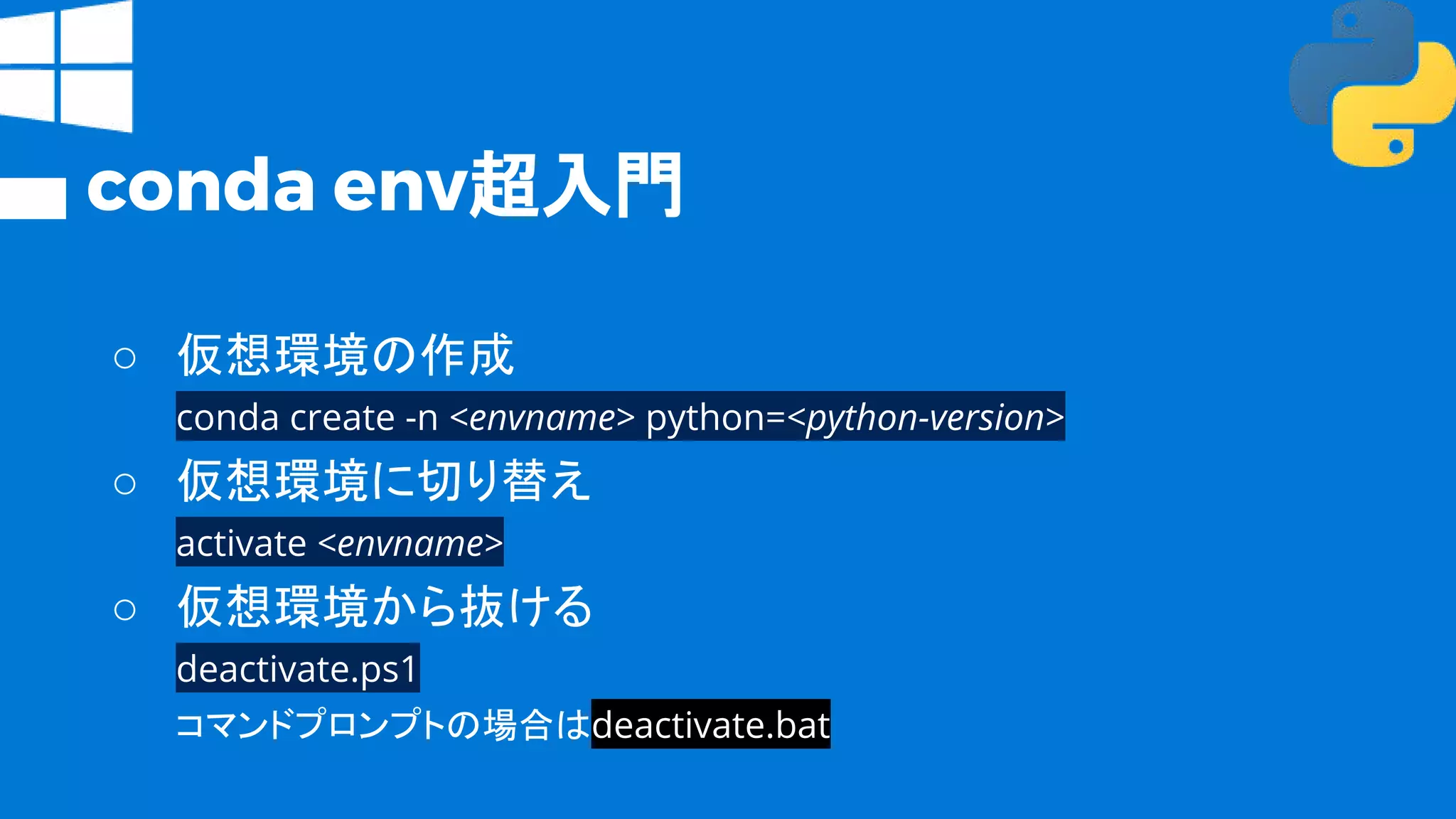 conda env超入門
○ 仮想環境の作成
conda create -n <envname> python=<python-version>
○ 仮想環境に切り替え
activate <envname>
○ 仮想環境から抜ける
deactivate.ps1
コマンドプロンプトの場合はdeactivate.bat
 