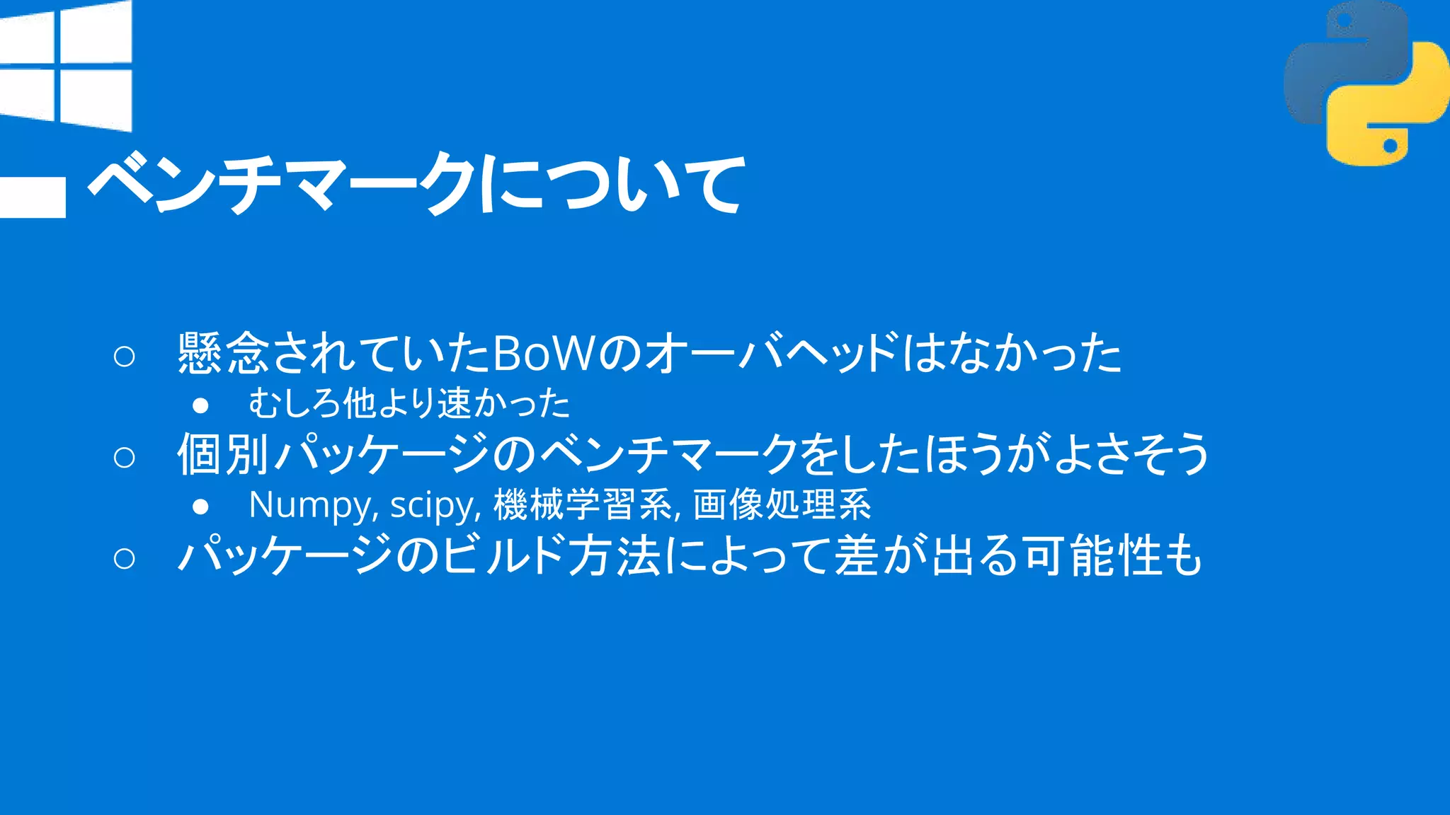 ベンチマークについて
○ 懸念されていたBoWのオーバヘッドはなかった
● むしろ他より速かった
○ 個別パッケージのベンチマークをしたほうがよさそう
● Numpy, scipy, 機械学習系, 画像処理系
○ パッケージのビルド方法によって差が出る可能性も
 