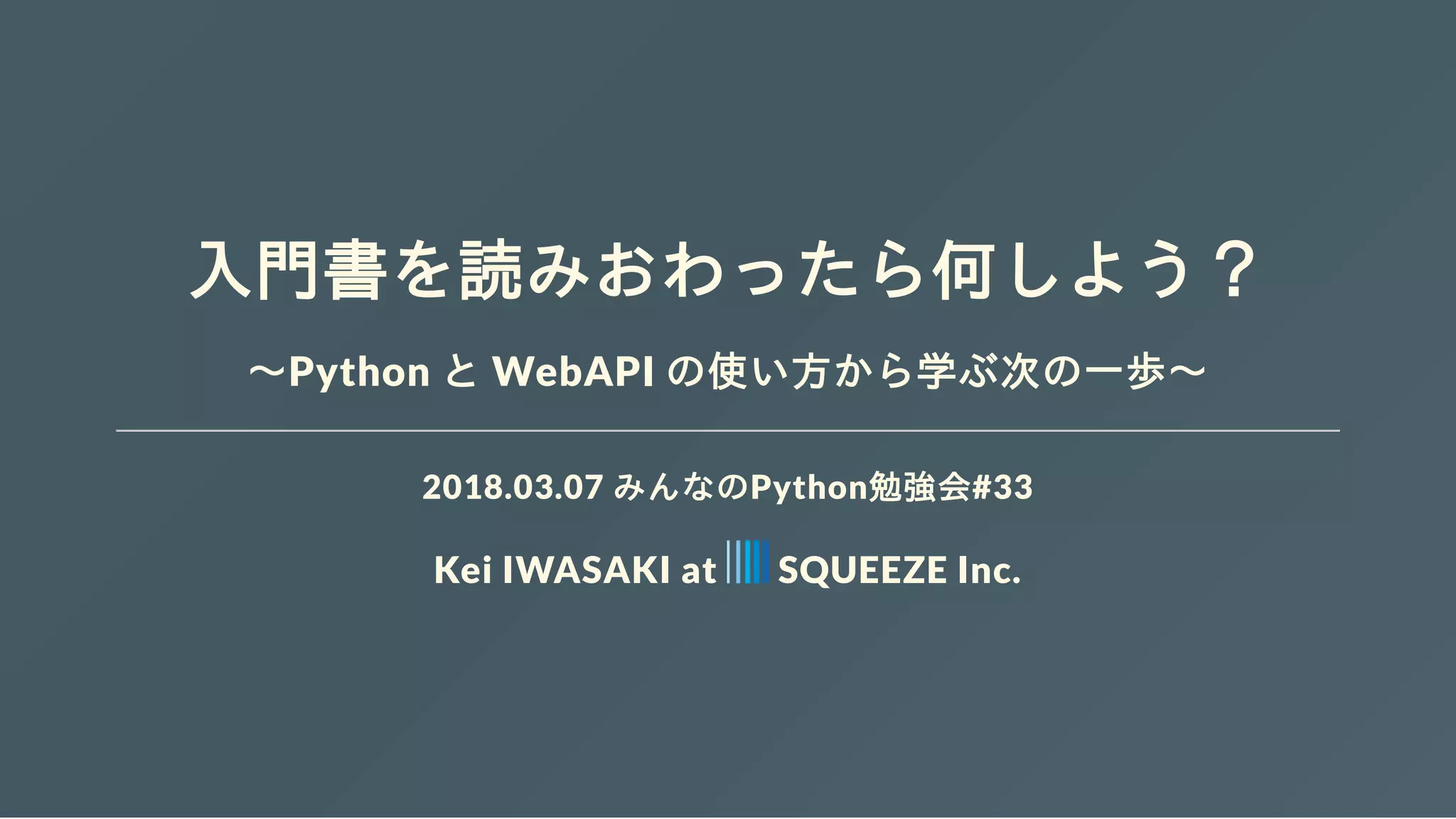 入門書を読みおわったら何しよう？
～Python と WebAPI の使い方から学ぶ次の一歩～
2018.03.07 みんなのPython勉強会#33
Kei IWASAKI at SQUEEZE Inc.
 