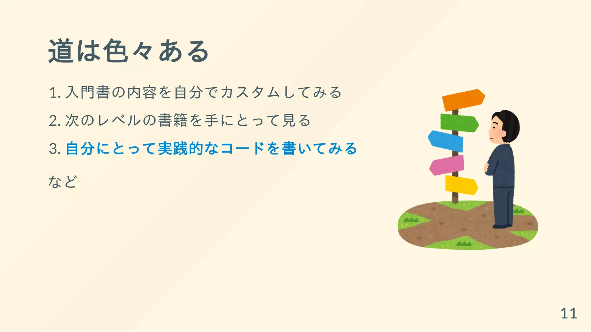 道は色々ある
1. 入門書の内容を自分でカスタムしてみる
2. 次のレベルの書籍を手にとって見る
3. 自分にとって実践的なコードを書いてみる
など
11
 