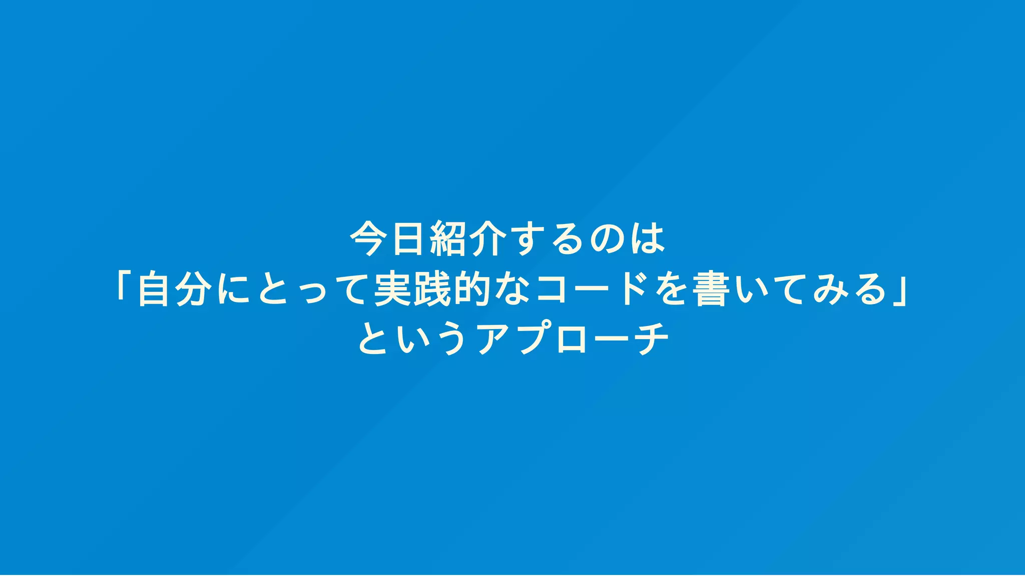今日紹介するのは
「自分にとって実践的なコードを書いてみる」
というアプローチ
 