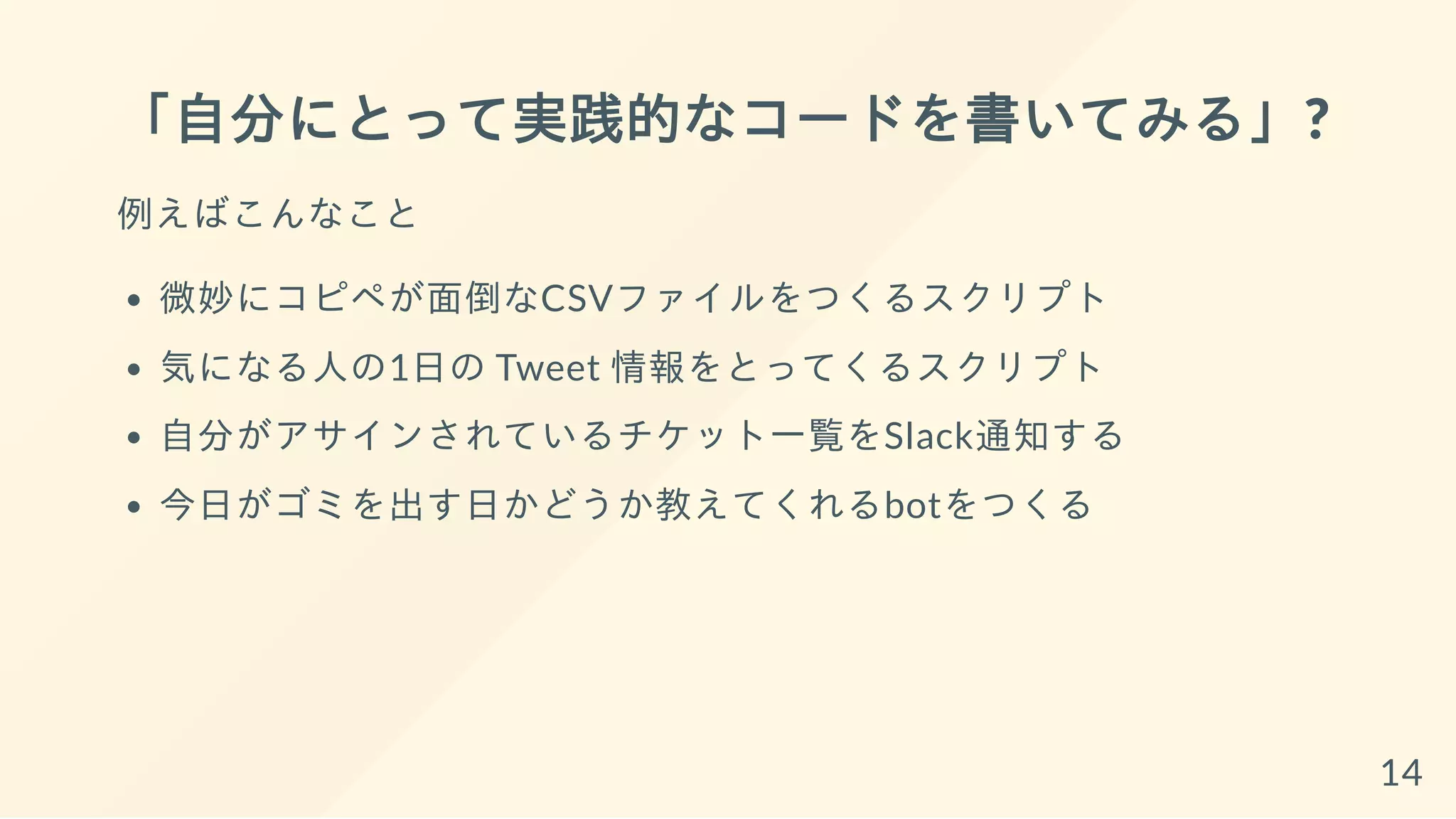 「自分にとって実践的なコードを書いてみる」?
例えばこんなこと
微妙にコピペが面倒なCSVファイルをつくるスクリプト
気になる人の1日の Tweet 情報をとってくるスクリプト
自分がアサインされているチケット一覧をSlack通知する
今日がゴミを出す日かどうか教えてくれるbotをつくる
14
 