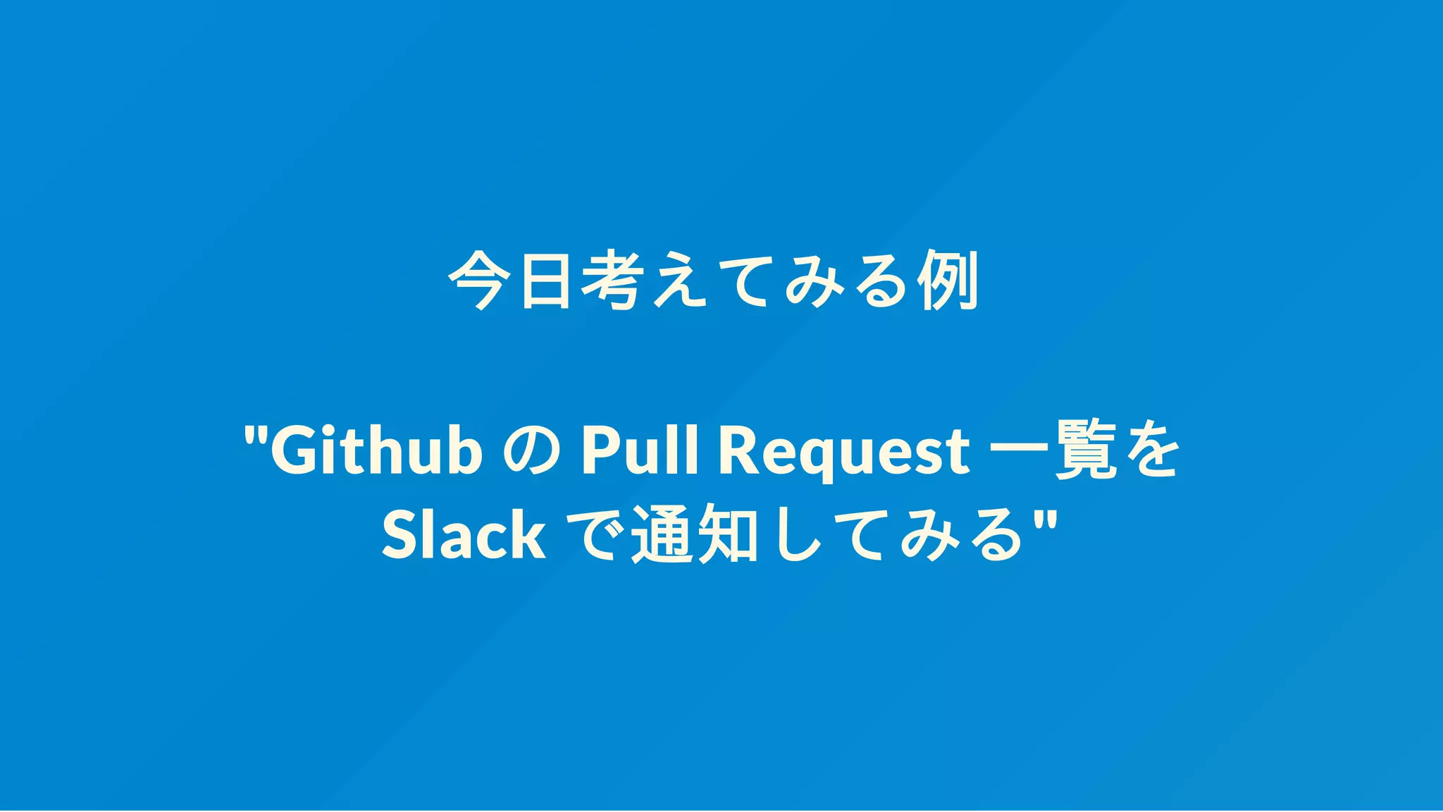 今日考えてみる例
"Github の Pull Request 一覧を
Slack で通知してみる"
 