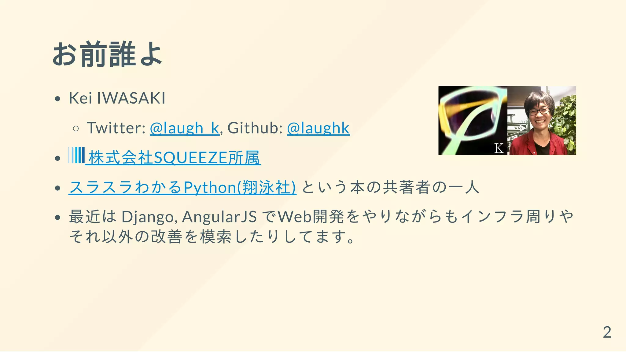 お前誰よ
Kei IWASAKI
Twitter: @laugh_k, Github: @laughk
株式会社SQUEEZE所属
スラスラわかるPython(翔泳社) という本の共著者の一人
最近は Django, AngularJS でWeb開発をやりながらもインフラ周りや
それ以外の改善を模索したりしてます。
2
 