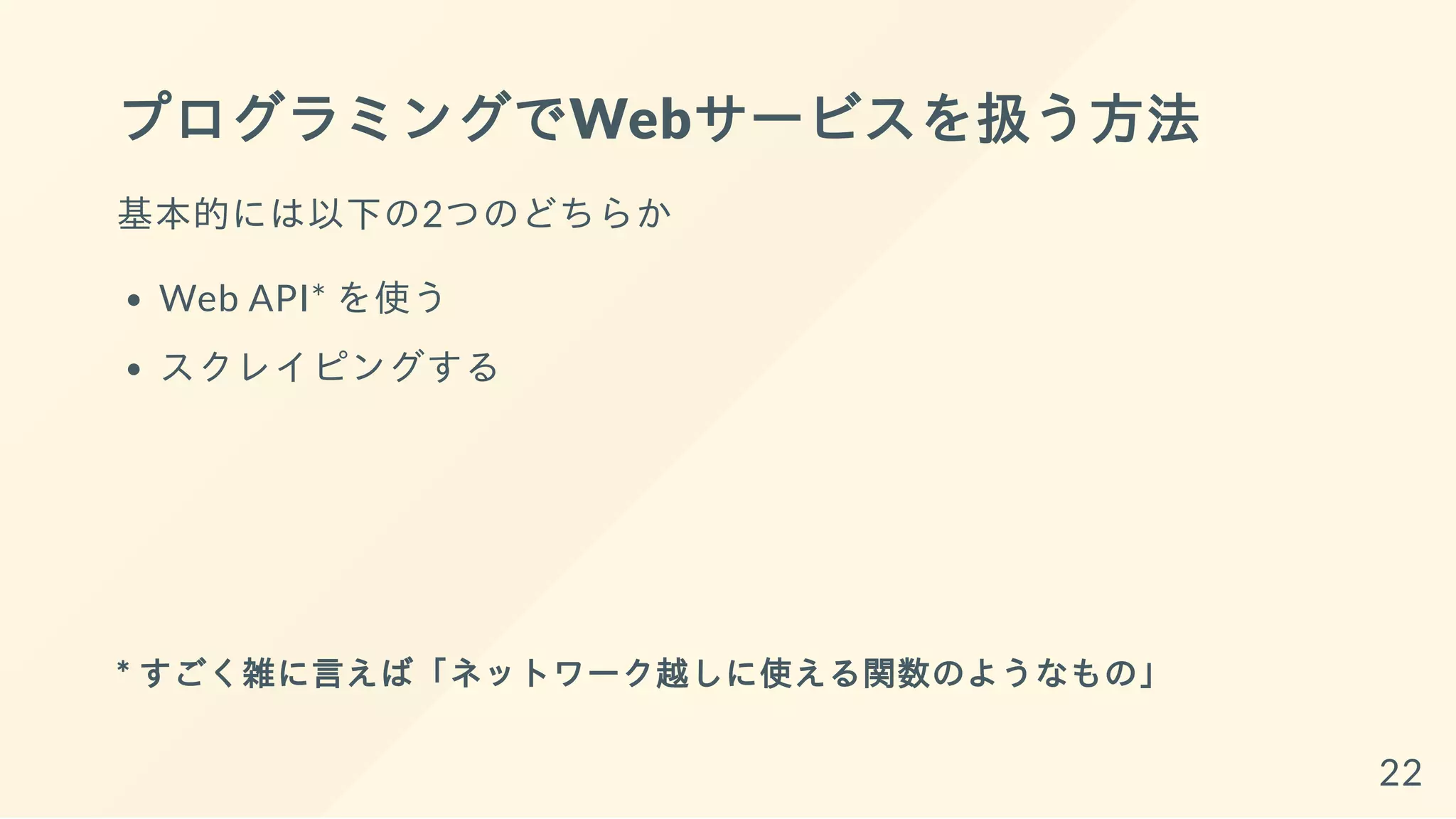 プログラミングでWebサービスを扱う方法
基本的には以下の2つのどちらか
Web API* を使う
スクレイピングする
* すごく雑に言えば「ネットワーク越しに使える関数のようなもの」
22
 