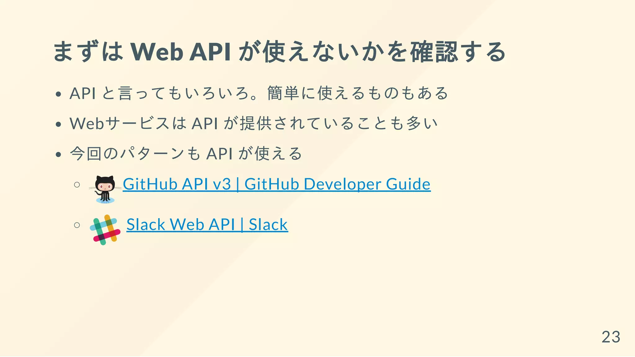 まずは Web API が使えないかを確認する
API と言ってもいろいろ。簡単に使えるものもある
Webサービスは API が提供されていることも多い
今回のパターンも API が使える
GitHub API v3 | GitHub Developer Guide
Slack Web API | Slack
23
 