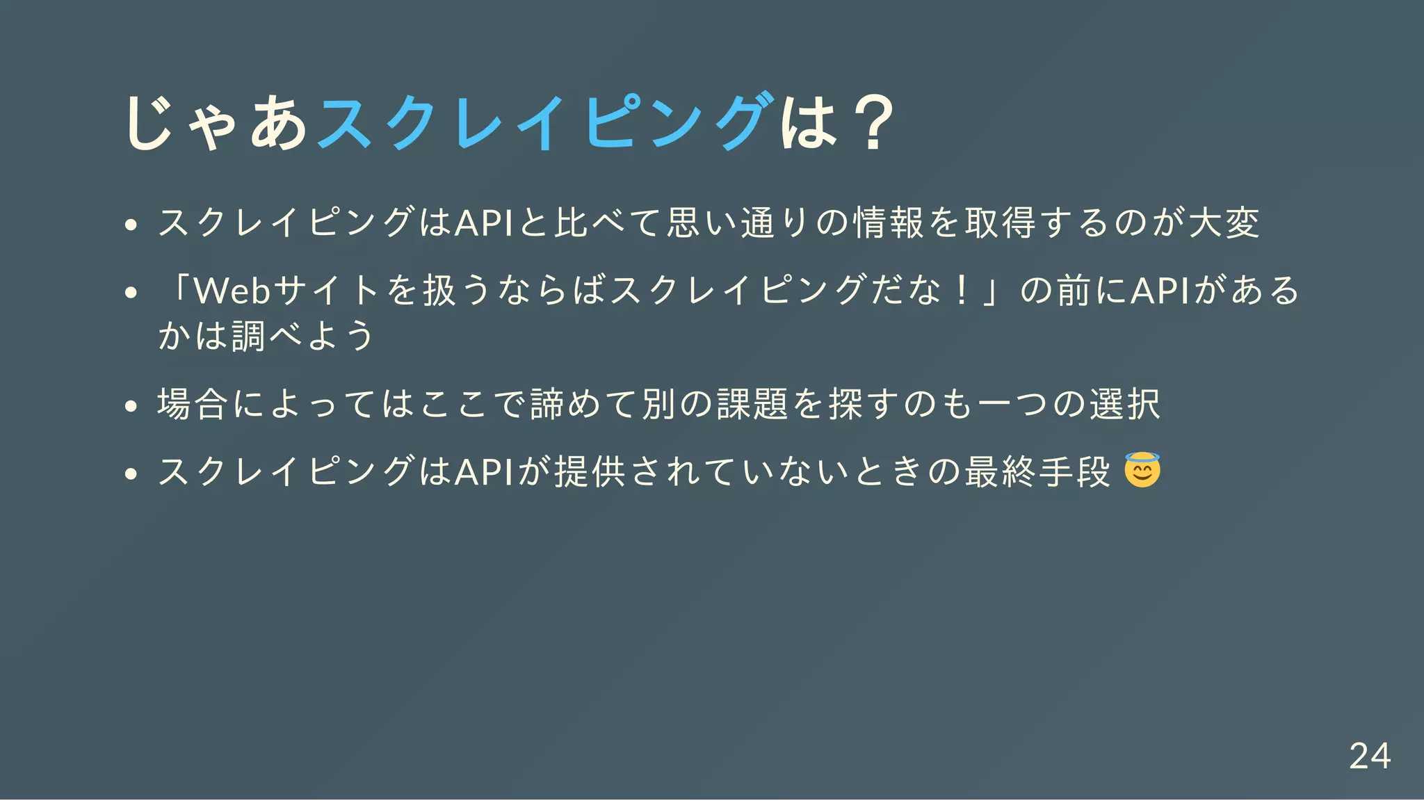 じゃあスクレイピングは？
スクレイピングはAPIと比べて思い通りの情報を取得するのが大変
「Webサイトを扱うならばスクレイピングだな！」の前にAPIがある
かは調べよう
場合によってはここで諦めて別の課題を探すのも一つの選択
スクレイピングはAPIが提供されていないときの最終手段
24
 