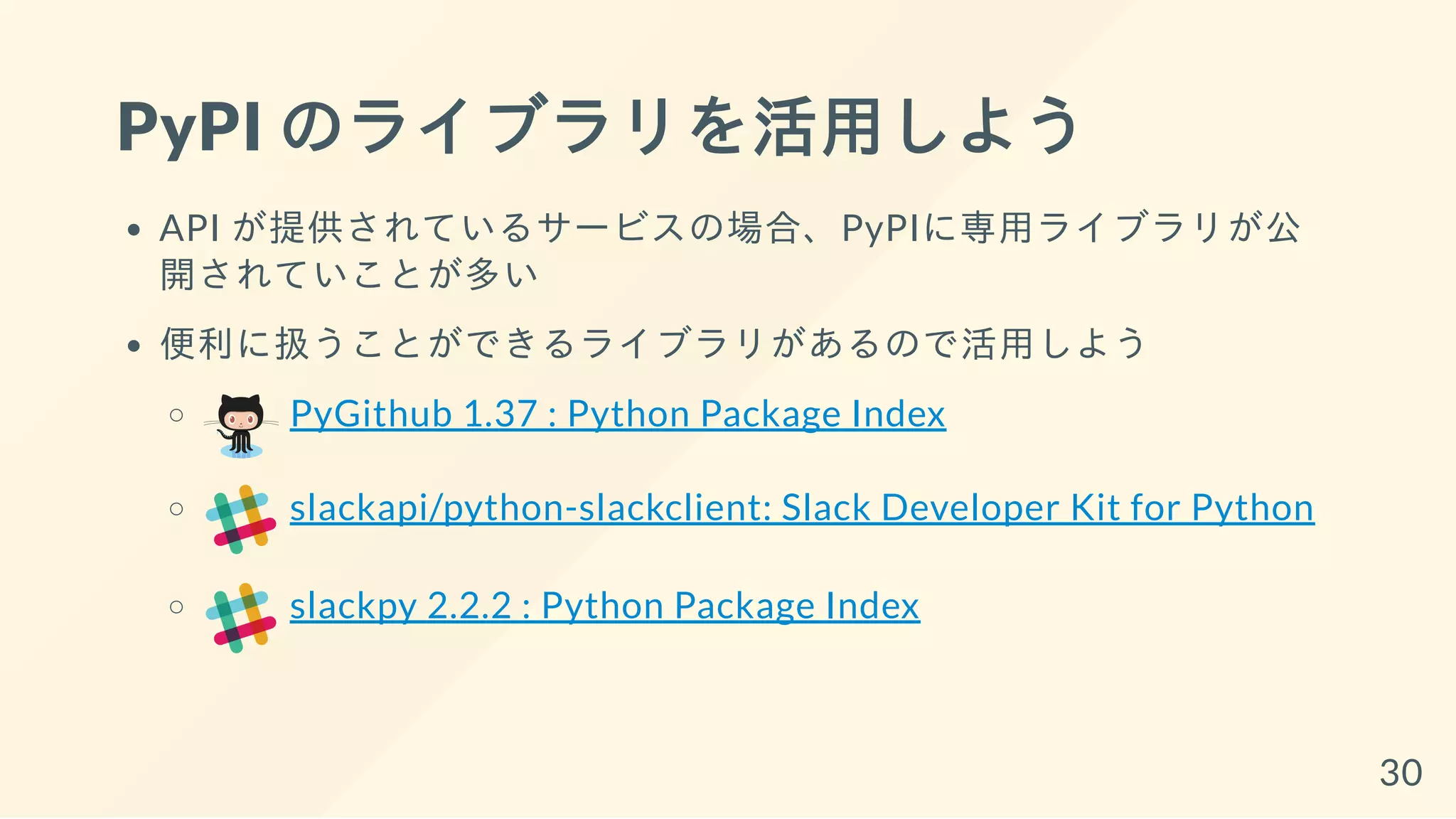 PyPI のライブラリを活用しよう
API が提供されているサービスの場合、PyPIに専用ライブラリが公
開されていことが多い
便利に扱うことができるライブラリがあるので活用しよう
PyGithub 1.37 : Python Package Index
slackapi/python-slackclient: Slack Developer Kit for Python
slackpy 2.2.2 : Python Package Index
30
 