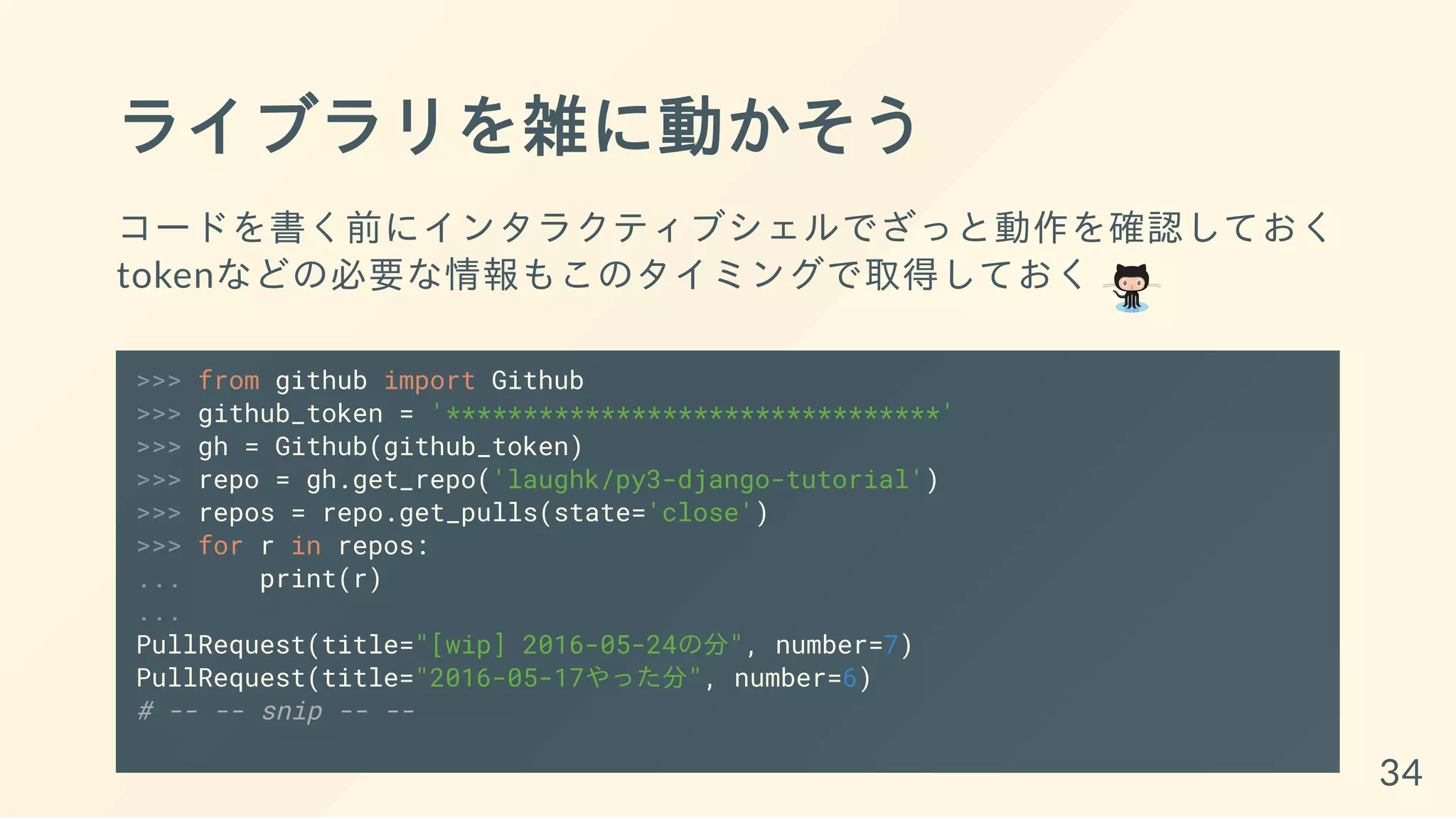 ライブラリを雑に動かそう
コードを書く前にインタラクティブシェルでざっと動作を確認しておく
tokenなどの必要な情報もこのタイミングで取得しておく
>>> from github import Github
>>> github_token = '********************************'
>>> gh = Github(github_token)
>>> repo = gh.get_repo('laughk/py3-django-tutorial')
>>> repos = repo.get_pulls(state='close')
>>> for r in repos:
... print(r)
...
PullRequest(title="[wip] 2016-05-24の分", number=7)
PullRequest(title="2016-05-17やった分", number=6)
# -- -- snip -- --
34
 