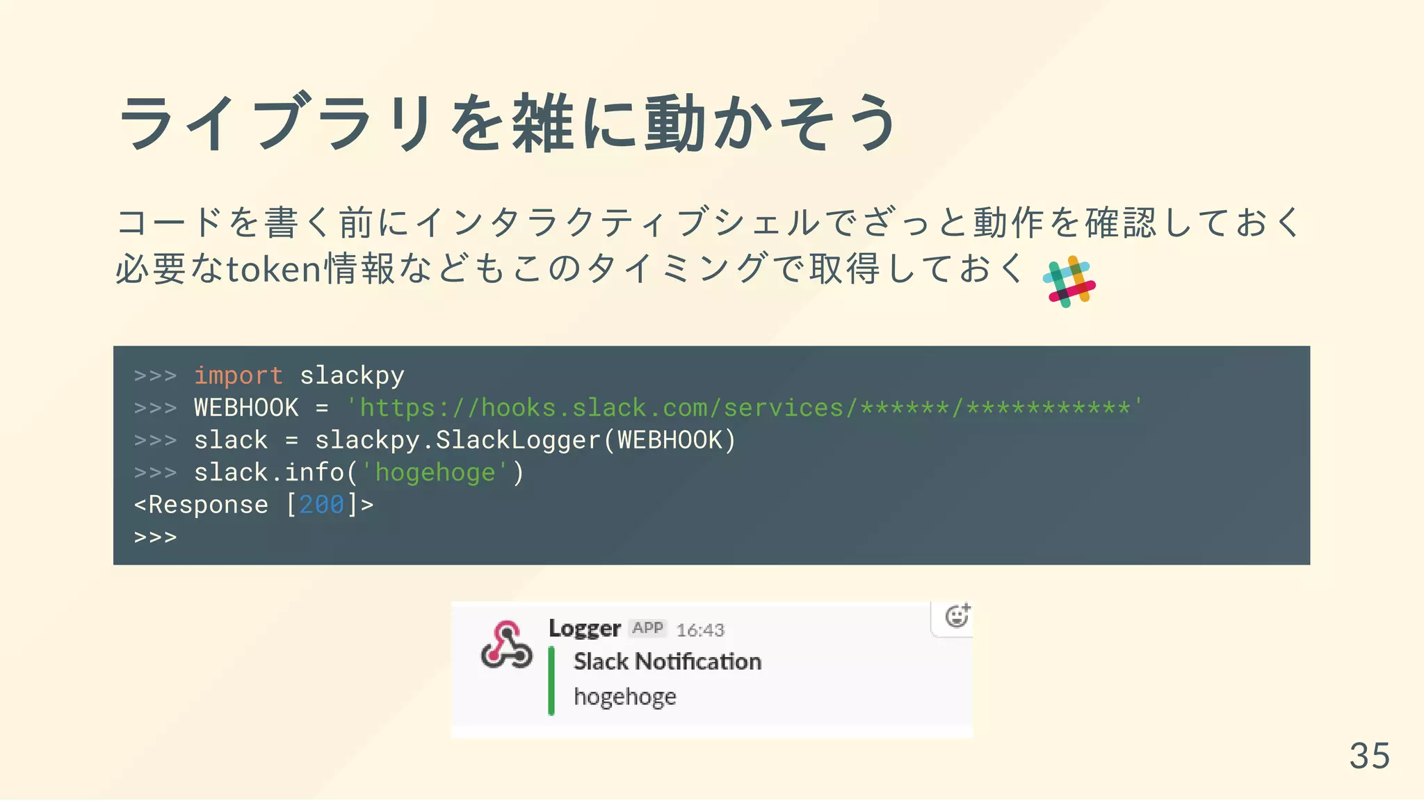ライブラリを雑に動かそう
コードを書く前にインタラクティブシェルでざっと動作を確認しておく
必要なtoken情報などもこのタイミングで取得しておく
>>> import slackpy
>>> WEBHOOK = 'https://hooks.slack.com/services/******/***********'
>>> slack = slackpy.SlackLogger(WEBHOOK)
>>> slack.info('hogehoge')
<Response [200]>
>>>
35
 