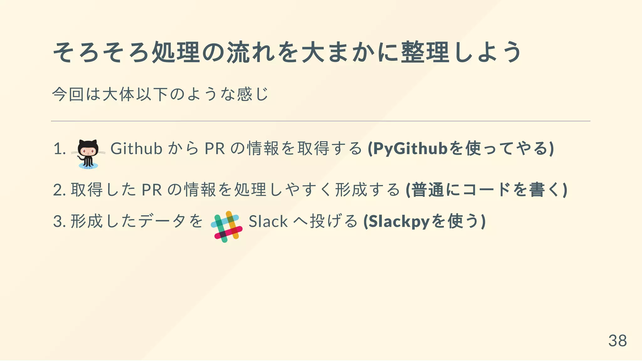 そろそろ処理の流れを大まかに整理しよう
今回は大体以下のような感じ
1. Github から PR の情報を取得する (PyGithubを使ってやる)
2. 取得した PR の情報を処理しやすく形成する (普通にコードを書く)
3. 形成したデータを Slack へ投げる (Slackpyを使う)
38
 