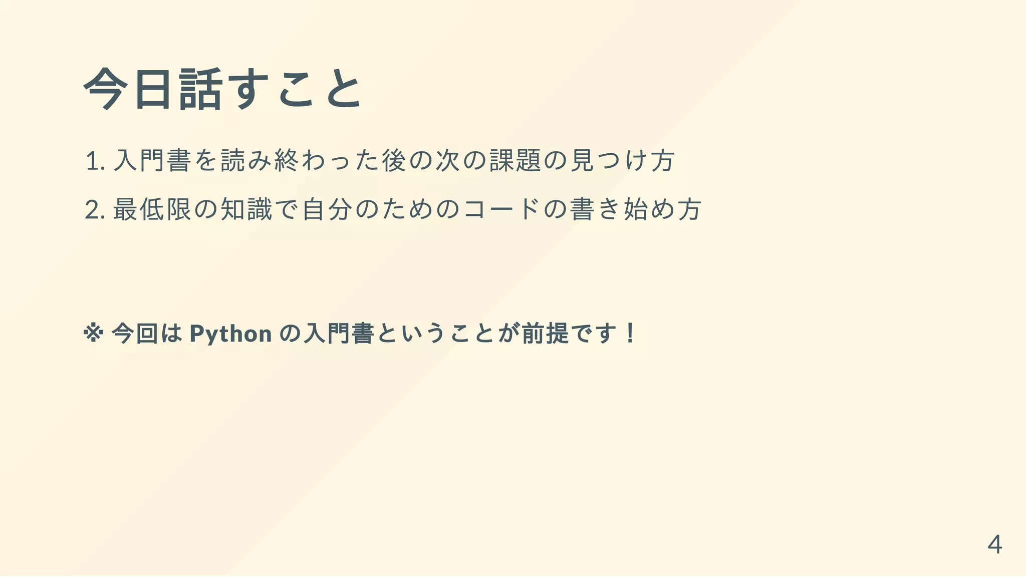 今日話すこと
1. 入門書を読み終わった後の次の課題の見つけ方
2. 最低限の知識で自分のためのコードの書き始め方
※ 今回は Python の入門書ということが前提です！
4
 