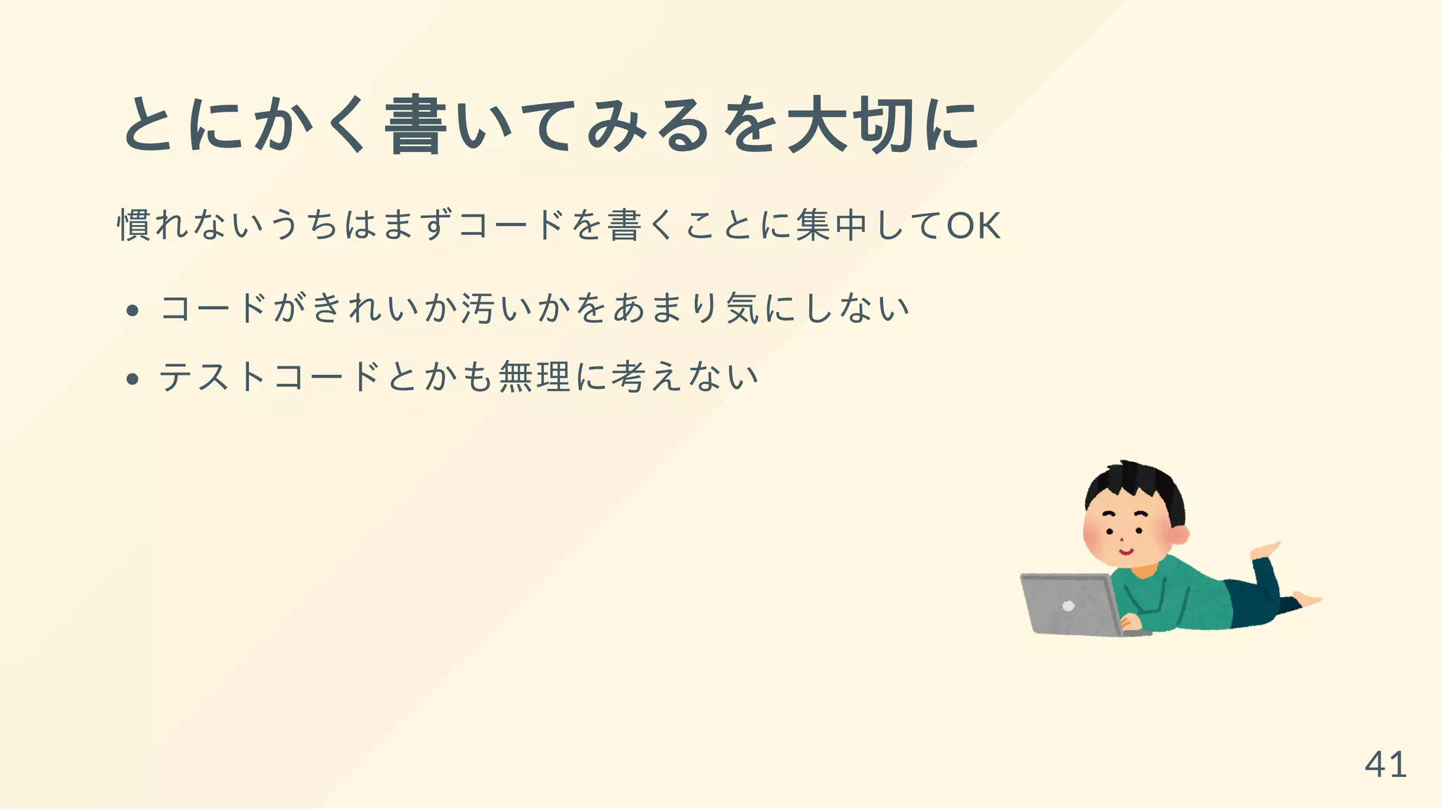 とにかく書いてみるを大切に
慣れないうちはまずコードを書くことに集中してOK
コードがきれいか汚いかをあまり気にしない
テストコードとかも無理に考えない
41
 