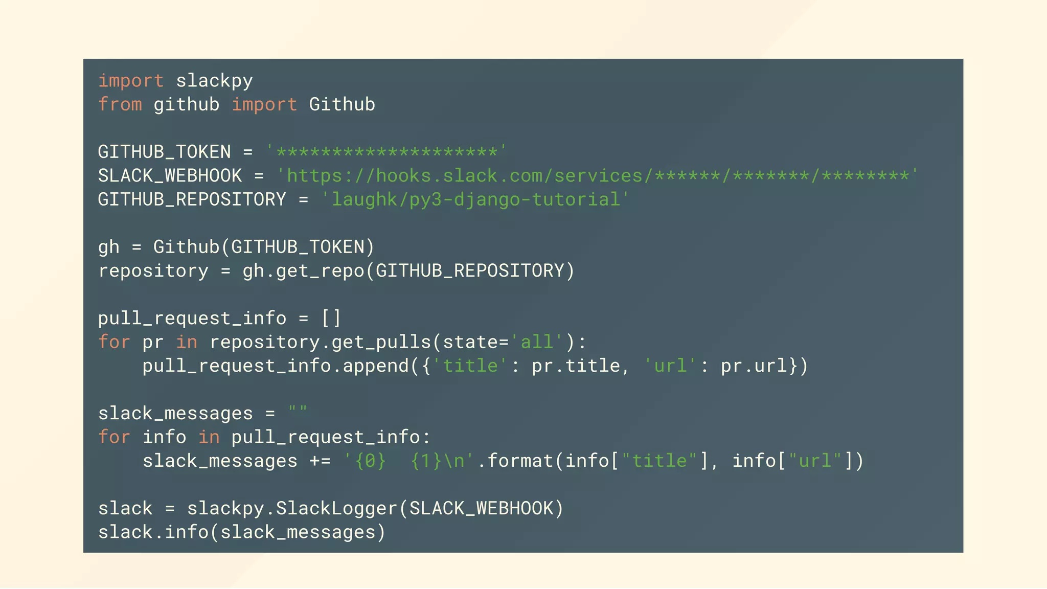 import slackpy
from github import Github
GITHUB_TOKEN = '********************'
SLACK_WEBHOOK = 'https://hooks.slack.com/services/******/*******/********'
GITHUB_REPOSITORY = 'laughk/py3-django-tutorial'
gh = Github(GITHUB_TOKEN)
repository = gh.get_repo(GITHUB_REPOSITORY)
pull_request_info = []
for pr in repository.get_pulls(state='all'):
pull_request_info.append({'title': pr.title, 'url': pr.url})
slack_messages = ""
for info in pull_request_info:
slack_messages += '{0} {1}n'.format(info["title"], info["url"])
slack = slackpy.SlackLogger(SLACK_WEBHOOK)
slack.info(slack_messages)
 