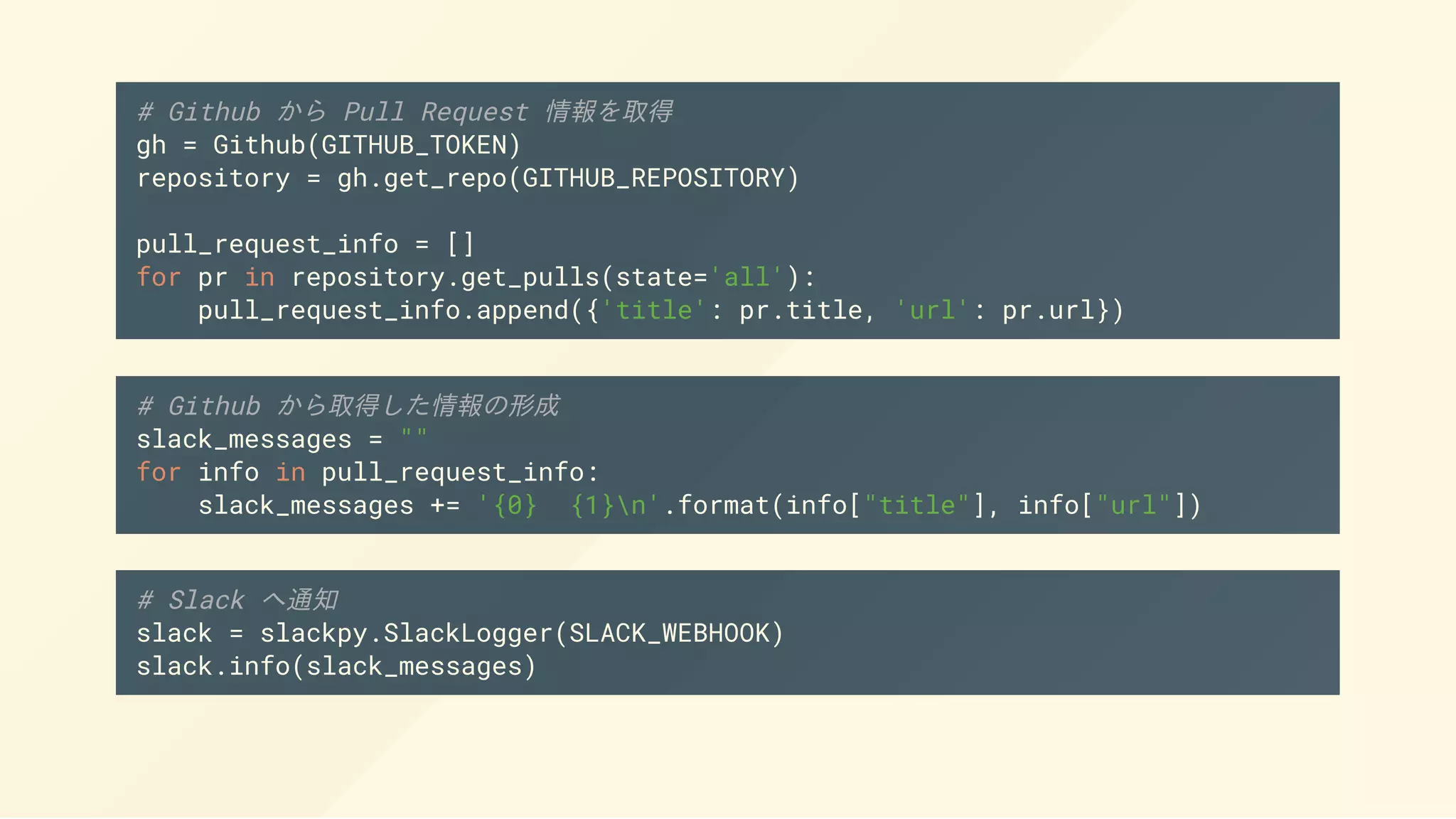 # Github から Pull Request 情報を取得
gh = Github(GITHUB_TOKEN)
repository = gh.get_repo(GITHUB_REPOSITORY)
pull_request_info = []
for pr in repository.get_pulls(state='all'):
pull_request_info.append({'title': pr.title, 'url': pr.url})
# Github から取得した情報の形成
slack_messages = ""
for info in pull_request_info:
slack_messages += '{0} {1}n'.format(info["title"], info["url"])
# Slack へ通知
slack = slackpy.SlackLogger(SLACK_WEBHOOK)
slack.info(slack_messages)
 