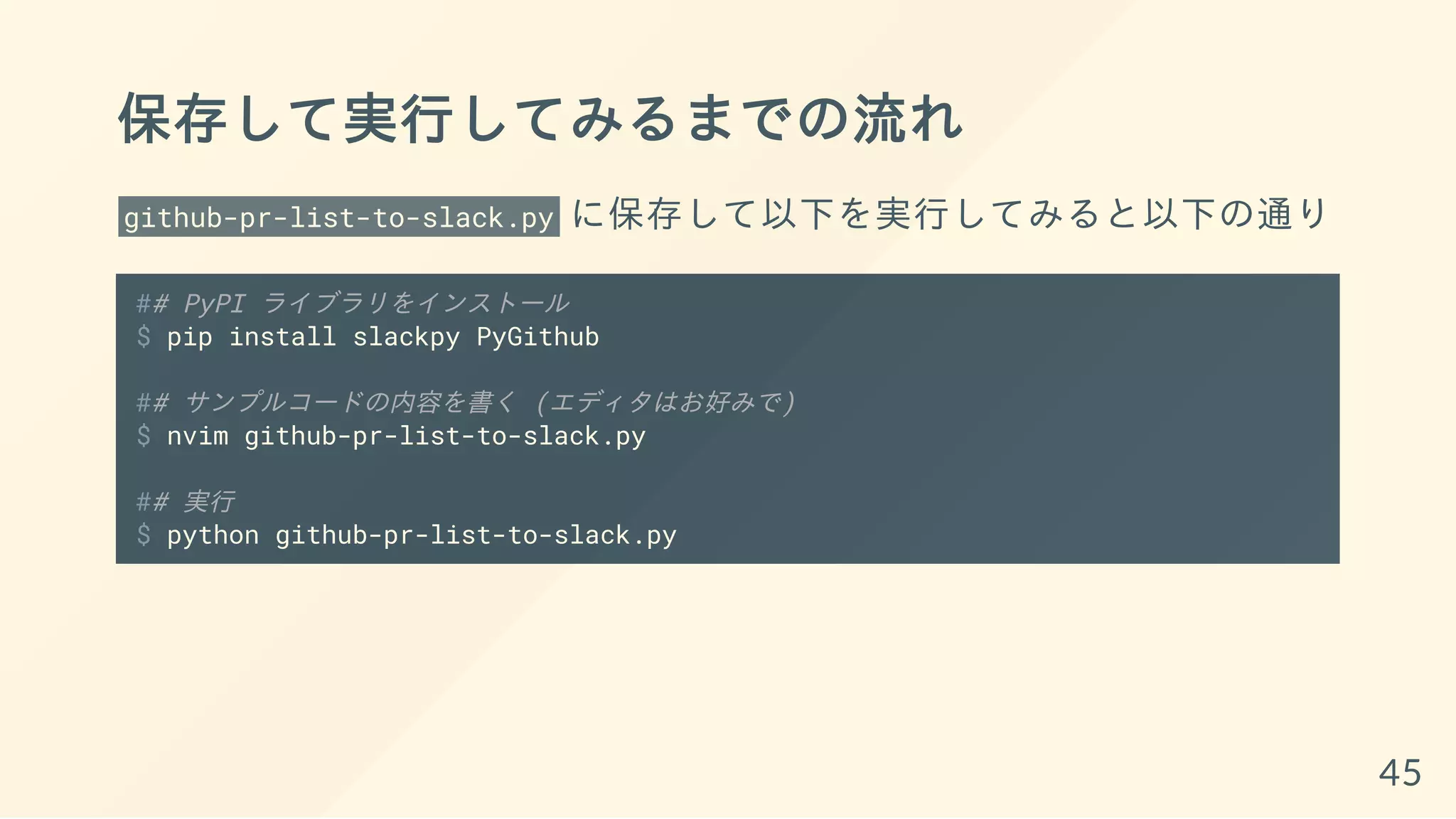 保存して実行してみるまでの流れ
github-pr-list-to-slack.py に保存して以下を実行してみると以下の通り
## PyPI ライブラリをインストール
$ pip install slackpy PyGithub
## サンプルコードの内容を書く (エディタはお好みで)
$ nvim github-pr-list-to-slack.py
## 実行
$ python github-pr-list-to-slack.py
45
 
