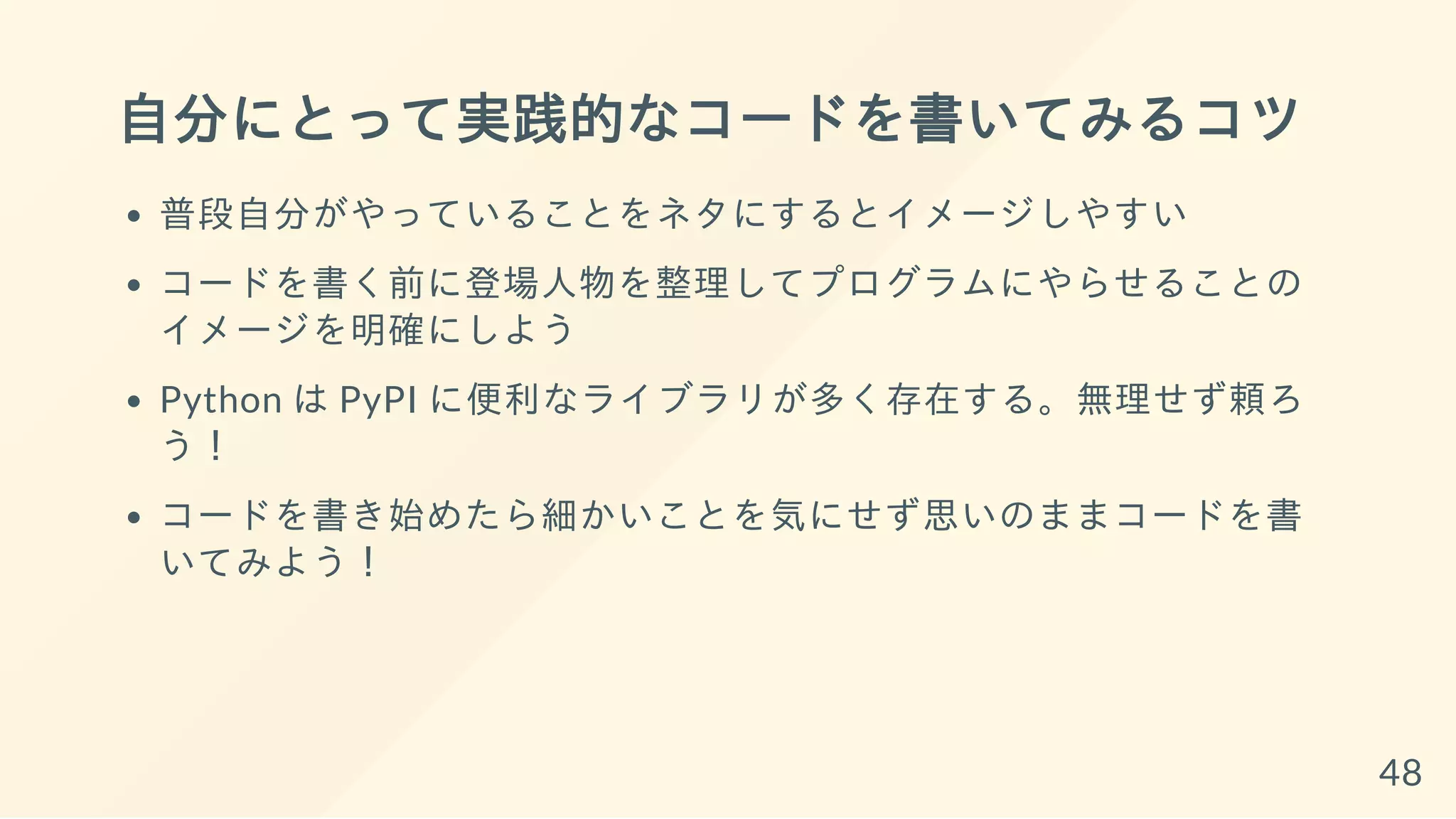 自分にとって実践的なコードを書いてみるコツ
普段自分がやっていることをネタにするとイメージしやすい
コードを書く前に登場人物を整理してプログラムにやらせることの
イメージを明確にしよう
Python は PyPI に便利なライブラリが多く存在する。無理せず頼ろ
う！
コードを書き始めたら細かいことを気にせず思いのままコードを書
いてみよう！
48
 
