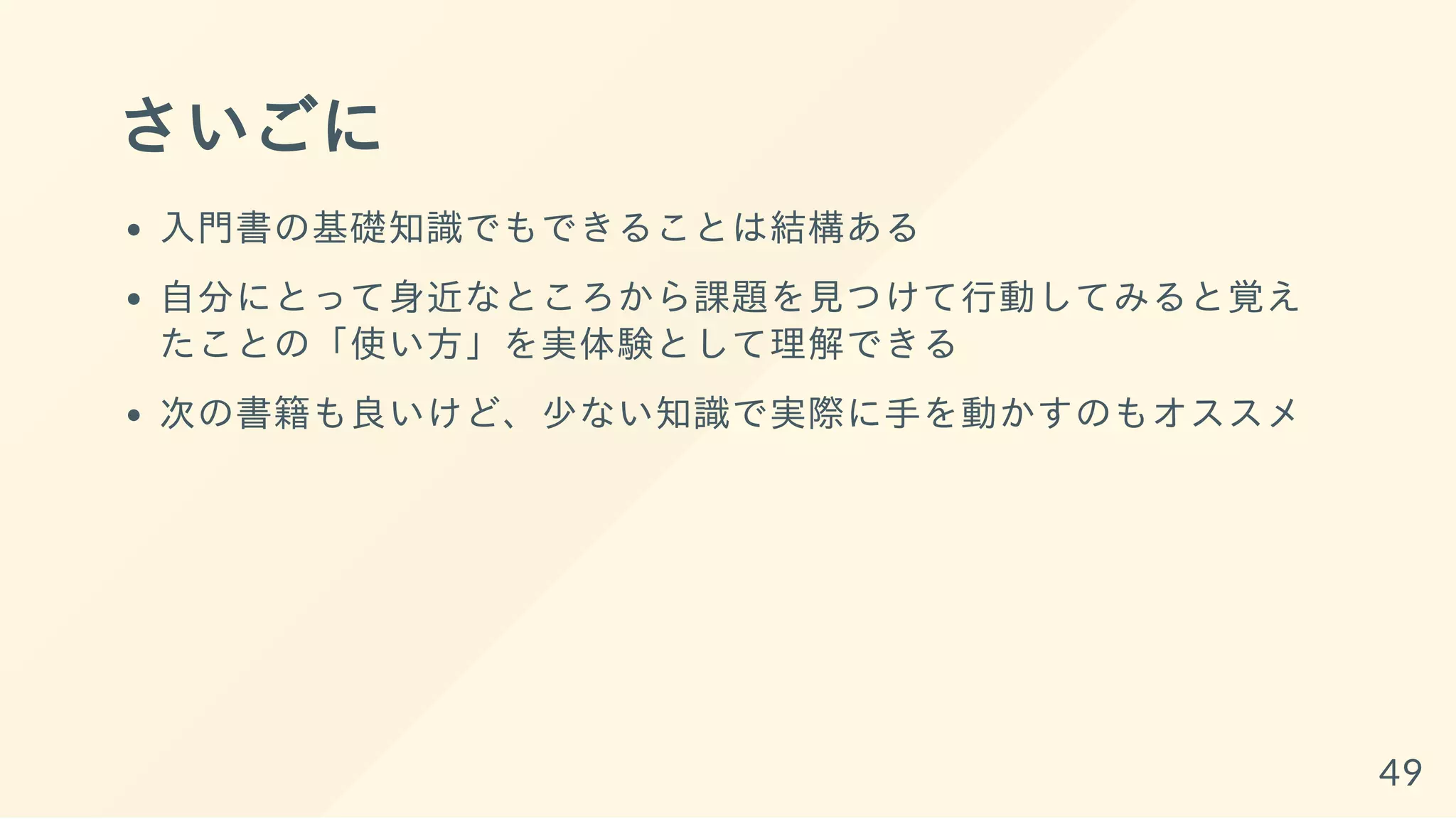 さいごに
入門書の基礎知識でもできることは結構ある
自分にとって身近なところから課題を見つけて行動してみると覚え
たことの「使い方」を実体験として理解できる
次の書籍も良いけど、少ない知識で実際に手を動かすのもオススメ
49
 