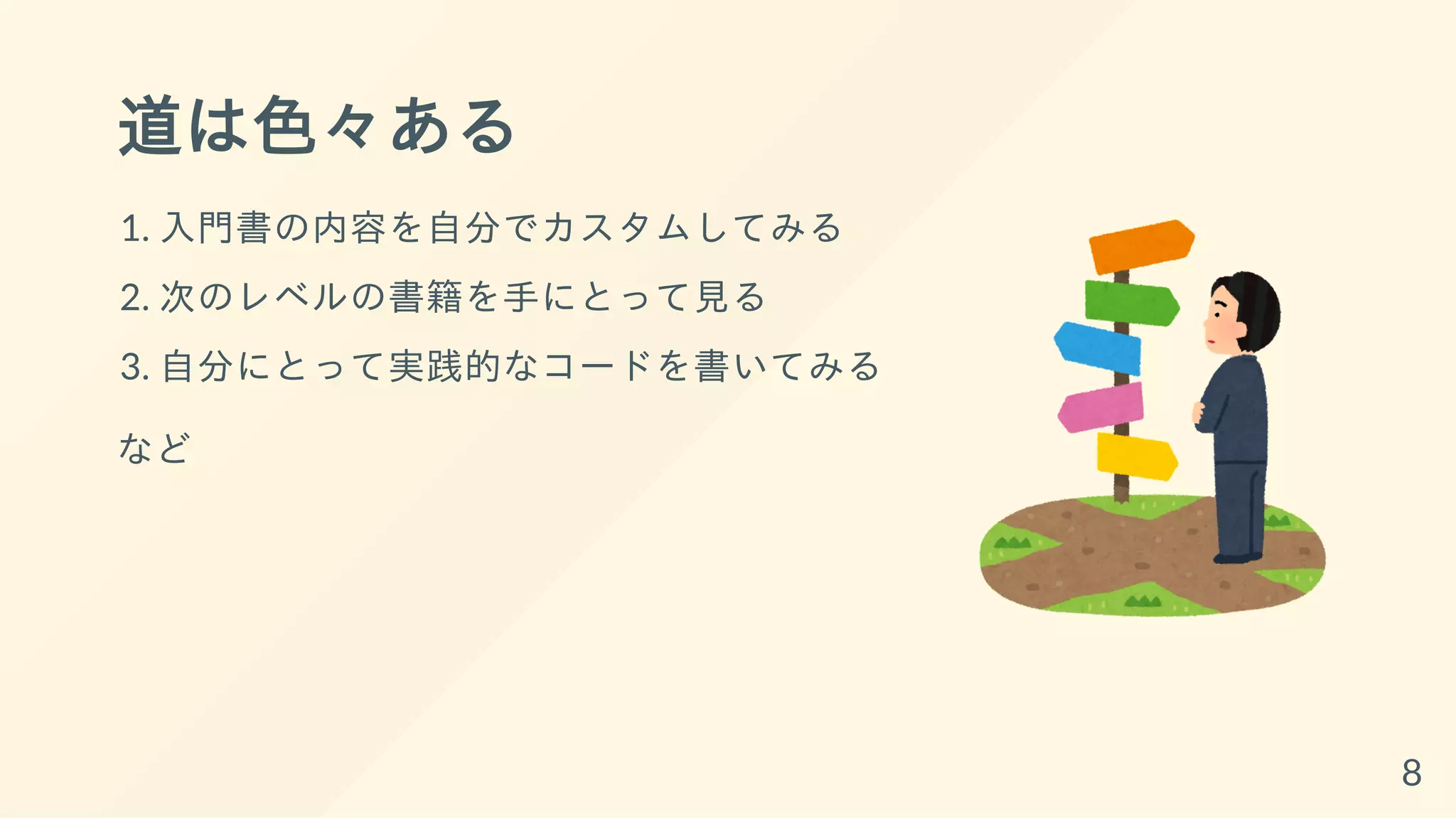 道は色々ある
1. 入門書の内容を自分でカスタムしてみる
2. 次のレベルの書籍を手にとって見る
3. 自分にとって実践的なコードを書いてみる
など
8
 