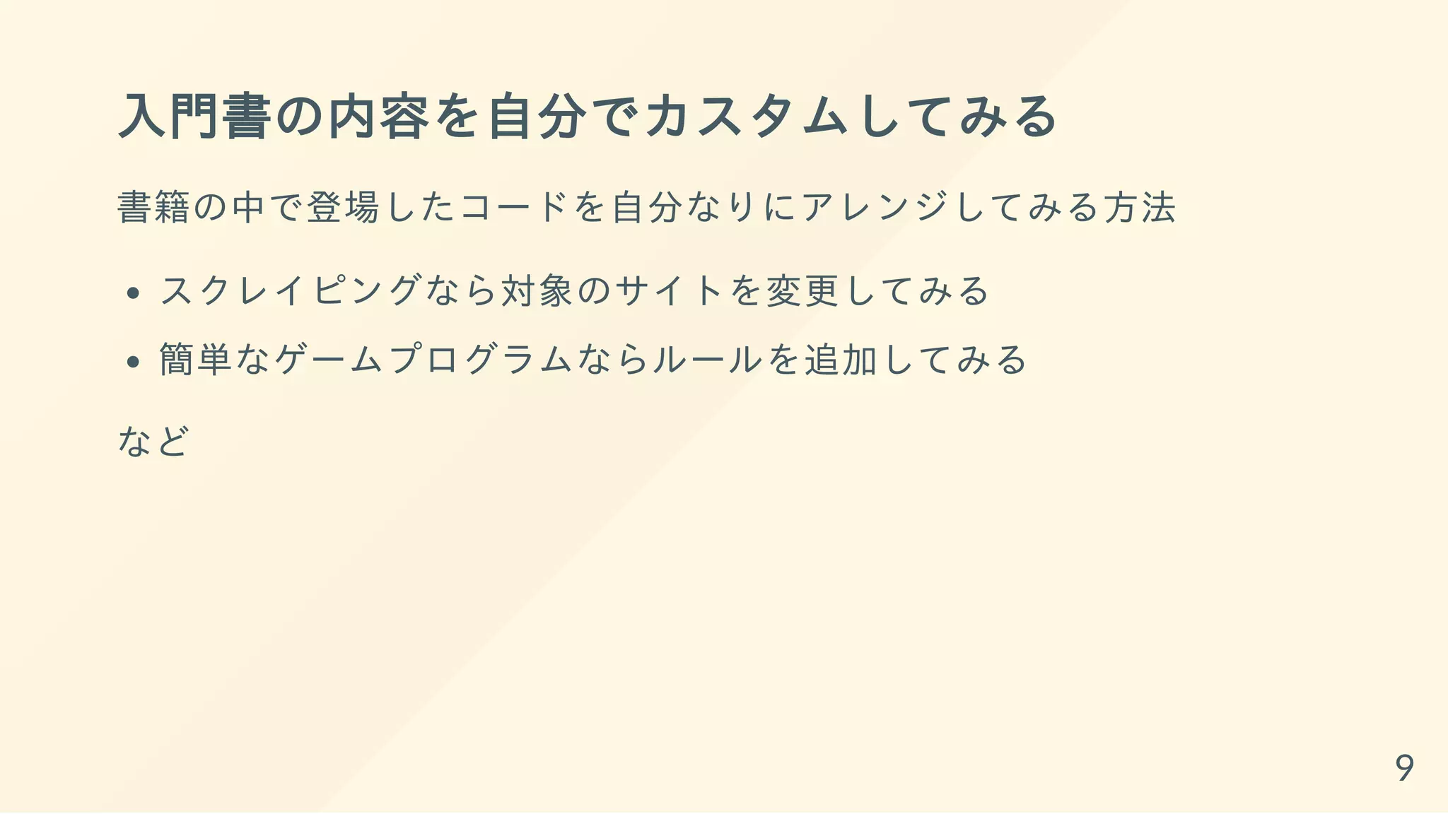 入門書の内容を自分でカスタムしてみる
書籍の中で登場したコードを自分なりにアレンジしてみる方法
スクレイピングなら対象のサイトを変更してみる
簡単なゲームプログラムならルールを追加してみる
など
9
 