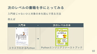次のレベルの書籍を手にとってみる
入門者じゃないひと対象の本を読んで見る方法
例えば
入門本 - 次のレベルの本
スラスラわかるPython
➔
Pythonエンジニアファーストブック
10
 