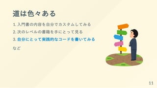 道は色々ある
1. 入門書の内容を自分でカスタムしてみる
2. 次のレベルの書籍を手にとって見る
3. 自分にとって実践的なコードを書いてみる
など
11
 