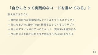 「自分にとって実践的なコードを書いてみる」?
例えばこんなこと
微妙にコピペが面倒なCSVファイルをつくるスクリプト
気になる人の1日の Tweet 情報をとってくるスクリプト
自分がアサインされているチケット一覧をSlack通知する
今日がゴミを出す日かどうか教えてくれるbotをつくる
14
 