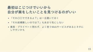最初はこじつけでいいから
自分が楽をしたいことを見つけるのがいい
「それ〇〇でできるよ？」は一旦置いておく
「それ結構難しいのでは？」もあまり気にしない
業務・プライベート問わず、よく使うWebサービスがあるとネタに
しやすいかも
15
 