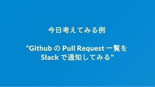 今日考えてみる例
"Github の Pull Request 一覧を
Slack で通知してみる"
 