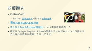 お前誰よ
Kei IWASAKI
Twitter: @laugh_k, Github: @laughk
株式会社SQUEEZE所属
スラスラわかるPython(翔泳社) という本の共著者の一人
最近は Django, AngularJS でWeb開発をやりながらもインフラ周りや
それ以外の改善を模索したりしてます。
2
 