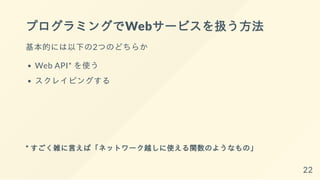 プログラミングでWebサービスを扱う方法
基本的には以下の2つのどちらか
Web API* を使う
スクレイピングする
* すごく雑に言えば「ネットワーク越しに使える関数のようなもの」
22
 