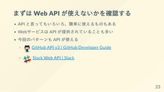 まずは Web API が使えないかを確認する
API と言ってもいろいろ。簡単に使えるものもある
Webサービスは API が提供されていることも多い
今回のパターンも API が使える
GitHub API v3 | GitHub Developer Guide
Slack Web API | Slack
23
 