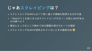じゃあスクレイピングは？
スクレイピングはAPIと比べて思い通りの情報を取得するのが大変
「Webサイトを扱うならばスクレイピングだな！」の前にAPIがある
かは調べよう
場合によってはここで諦めて別の課題を探すのも一つの選択
スクレイピングはAPIが提供されていないときの最終手段
24
 