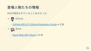 登場人物たちの情報
APIが提供されていることはわかった
Github
GitHub API v3 | GitHub Developer Guide ⇐これ
Slack
Slack Web API | Slack ⇐これ
25
 