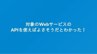 対象のWebサービスの
APIを使えばよさそうだとわかった！
 