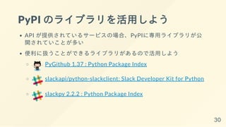 PyPI のライブラリを活用しよう
API が提供されているサービスの場合、PyPIに専用ライブラリが公
開されていことが多い
便利に扱うことができるライブラリがあるので活用しよう
PyGithub 1.37 : Python Package Index
slackapi/python-slackclient: Slack Developer Kit for Python
slackpy 2.2.2 : Python Package Index
30
 