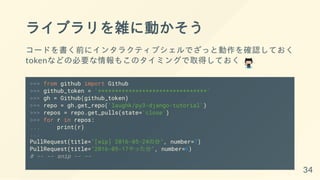 ライブラリを雑に動かそう
コードを書く前にインタラクティブシェルでざっと動作を確認しておく
tokenなどの必要な情報もこのタイミングで取得しておく
>>> from github import Github
>>> github_token = '********************************'
>>> gh = Github(github_token)
>>> repo = gh.get_repo('laughk/py3-django-tutorial')
>>> repos = repo.get_pulls(state='close')
>>> for r in repos:
... print(r)
...
PullRequest(title="[wip] 2016-05-24の分", number=7)
PullRequest(title="2016-05-17やった分", number=6)
# -- -- snip -- --
34
 