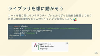 ライブラリを雑に動かそう
コードを書く前にインタラクティブシェルでざっと動作を確認しておく
必要なtoken情報などもこのタイミングで取得しておく
>>> import slackpy
>>> WEBHOOK = 'https://hooks.slack.com/services/******/***********'
>>> slack = slackpy.SlackLogger(WEBHOOK)
>>> slack.info('hogehoge')
<Response [200]>
>>>
35
 
