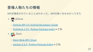 登場人物たちの情報
APIが提供されていることはわかった。APIの使い方もわかってきた
Github
GitHub API v3 | GitHub Developer Guide
PyGithub 1.37 : Python Package Index ⇐これ
Slack
Slack Web API | Slack
slackpy 2.2.2 : Python Package Index ⇐これ
37
 