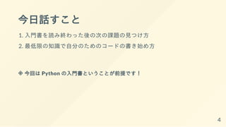 今日話すこと
1. 入門書を読み終わった後の次の課題の見つけ方
2. 最低限の知識で自分のためのコードの書き始め方
※ 今回は Python の入門書ということが前提です！
4
 