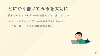とにかく書いてみるを大切に
慣れないうちはまずコードを書くことに集中してOK
コードがきれいか汚いかをあまり気にしない
テストコードとかも無理に考えない
41
 
