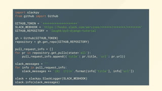 import slackpy
from github import Github
GITHUB_TOKEN = '********************'
SLACK_WEBHOOK = 'https://hooks.slack.com/services/******/*******/********'
GITHUB_REPOSITORY = 'laughk/py3-django-tutorial'
gh = Github(GITHUB_TOKEN)
repository = gh.get_repo(GITHUB_REPOSITORY)
pull_request_info = []
for pr in repository.get_pulls(state='all'):
pull_request_info.append({'title': pr.title, 'url': pr.url})
slack_messages = ""
for info in pull_request_info:
slack_messages += '{0} {1}n'.format(info["title"], info["url"])
slack = slackpy.SlackLogger(SLACK_WEBHOOK)
slack.info(slack_messages)
 