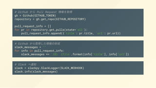 # Github から Pull Request 情報を取得
gh = Github(GITHUB_TOKEN)
repository = gh.get_repo(GITHUB_REPOSITORY)
pull_request_info = []
for pr in repository.get_pulls(state='all'):
pull_request_info.append({'title': pr.title, 'url': pr.url})
# Github から取得した情報の形成
slack_messages = ""
for info in pull_request_info:
slack_messages += '{0} {1}n'.format(info["title"], info["url"])
# Slack へ通知
slack = slackpy.SlackLogger(SLACK_WEBHOOK)
slack.info(slack_messages)
 