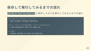 保存して実行してみるまでの流れ
github-pr-list-to-slack.py に保存して以下を実行してみると以下の通り
## PyPI ライブラリをインストール
$ pip install slackpy PyGithub
## サンプルコードの内容を書く (エディタはお好みで)
$ nvim github-pr-list-to-slack.py
## 実行
$ python github-pr-list-to-slack.py
45
 
