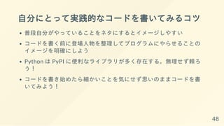 自分にとって実践的なコードを書いてみるコツ
普段自分がやっていることをネタにするとイメージしやすい
コードを書く前に登場人物を整理してプログラムにやらせることの
イメージを明確にしよう
Python は PyPI に便利なライブラリが多く存在する。無理せず頼ろ
う！
コードを書き始めたら細かいことを気にせず思いのままコードを書
いてみよう！
48
 