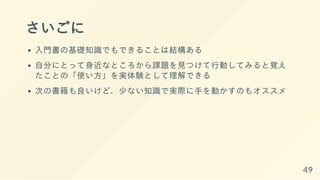 さいごに
入門書の基礎知識でもできることは結構ある
自分にとって身近なところから課題を見つけて行動してみると覚え
たことの「使い方」を実体験として理解できる
次の書籍も良いけど、少ない知識で実際に手を動かすのもオススメ
49
 