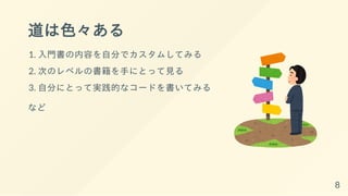 道は色々ある
1. 入門書の内容を自分でカスタムしてみる
2. 次のレベルの書籍を手にとって見る
3. 自分にとって実践的なコードを書いてみる
など
8
 