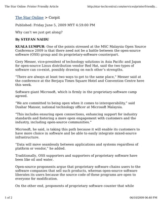 The Star Online: Printer Friendly Article             http://star-techcentral.com/services/printerfriendly...



         The Star Online > Corpit

         Published: Friday June 5, 2009 MYT 4:59:00 PM

         Why can’t we just get along?

         By STEFAN NAIDU

         KUALA LUMPUR: One of the points stressed at the MSC Malaysia Open Source
         Conference 2009 is that there need not be a battle between the open-source
         software (OSS) group and its proprietary-software counterpart.

         Gery Messer, vice-president of technology solutions in Asia Paciﬁc and Japan
         for open-source Linux distribution vendor Red Hat, said the two types of
         software can co-exist, possibly drawing on each other’s strengths.

         “There are always at least two ways to get to the same place,” Messer said at
         the conference at the Berjaya Times Square Hotel and Convention Centre here
         this week.

         Software giant Microsoft, which is firmly in the proprietary-software camp
         agreed.

         “We are committed to being open when it comes to interoperability,” said
         Dzahar Mansor, national technology oﬃcer at Microsoft Malaysia.

         “This includes ensuring open connections, enhancing support for industry
         standards and fostering a more open engagement with customers and the
         industry, including open-source communities.”

         Microsoft, he said, is taking this path because it will enable its customers to
         have more choice in software and be able to easily integrate mixed-source
         infrastructure.

         “Data will move seamlessly between applications and systems regardless of
         platform or vendor,” he added.

         Traditionally, OSS supporters and supporters of proprietary software have
         been like oil and water.

         Open-source proponents argue that proprietary software chains users to the
         software companies that sell such products, whereas open-source software
         liberates its users because the source code of these programs are open to
         everyone for modification.

         On the other end, proponents of proprietary software counter that while


1 of 2                                                                                 06/10/2009 06:40 PM
 