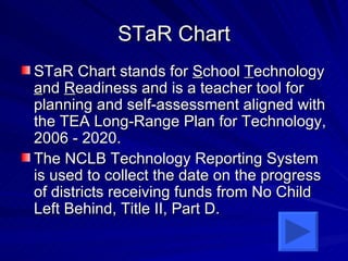STaR Chart STaR Chart stands for  S chool  T echnology  a nd  R eadiness and is a teacher tool for planning and self-assessment aligned with the TEA Long-Range Plan for Technology, 2006 - 2020.   The NCLB Technology Reporting System is used to collect the date on the progress of districts receiving funds from No Child Left Behind, Title II, Part D. 